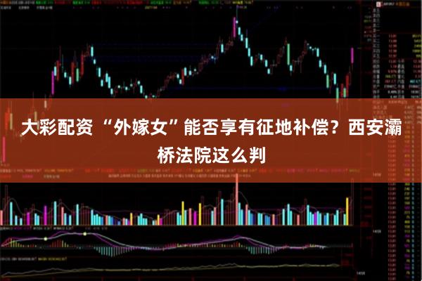 大彩配资 “外嫁女”能否享有征地补偿？西安灞桥法院这么判