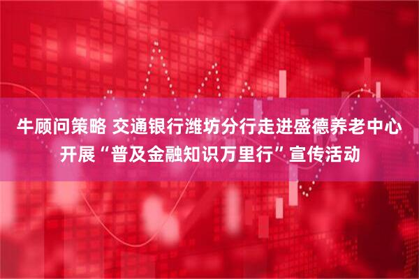 牛顾问策略 交通银行潍坊分行走进盛德养老中心开展“普及金融知识万里行”宣传活动