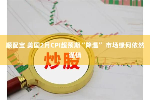 顺配宝 美国2月CPI超预期“降温” 市场缘何依然谨慎