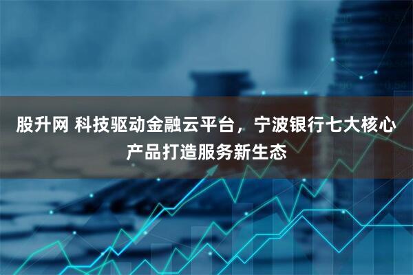 股升网 科技驱动金融云平台，宁波银行七大核心产品打造服务新生态
