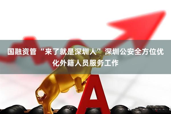 国融资管 “来了就是深圳人” 深圳公安全方位优化外籍人员服务工作