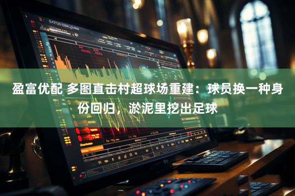 盈富优配 多图直击村超球场重建：球员换一种身份回归，淤泥里挖出足球