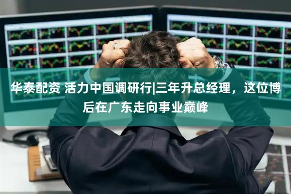华泰配资 活力中国调研行|三年升总经理，这位博后在广东走向事业巅峰