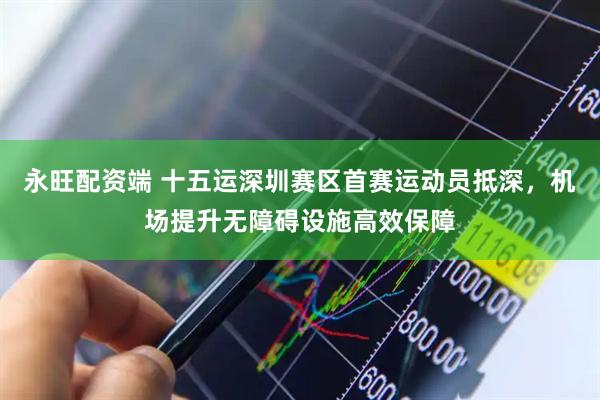 永旺配资端 十五运深圳赛区首赛运动员抵深，机场提升无障碍设施高效保障