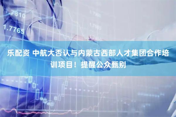 乐配资 中航大否认与内蒙古西部人才集团合作培训项目！提醒公众甄别