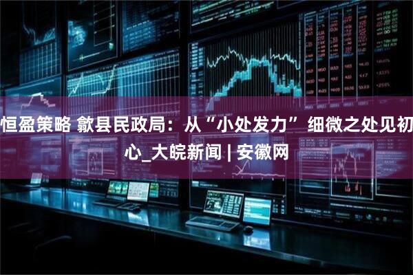 恒盈策略 歙县民政局：从“小处发力” 细微之处见初心_大皖新闻 | 安徽网