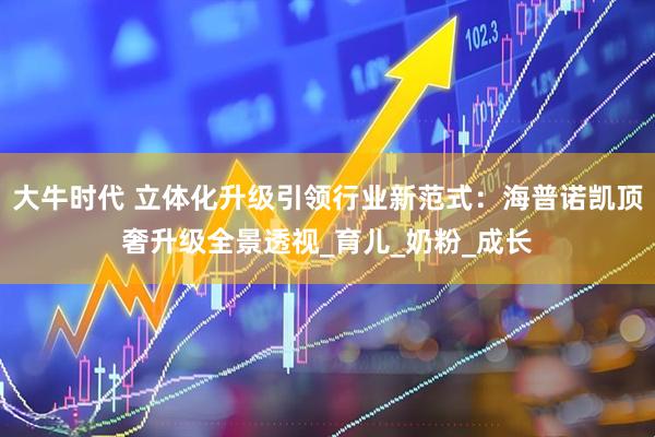 大牛时代 立体化升级引领行业新范式：海普诺凯顶奢升级全景透视_育儿_奶粉_成长
