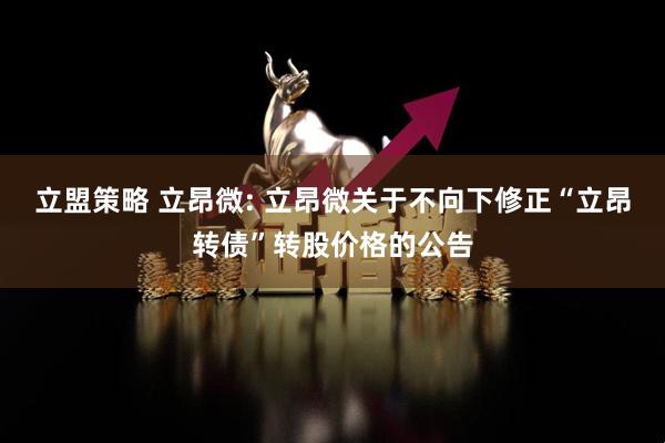 立盟策略 立昂微: 立昂微关于不向下修正“立昂转债”转股价格的公告