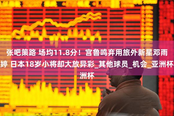 张吧策路 场均11.8分！宫鲁鸣弃用旅外新星邓雨婷 日本18岁小将却大放异彩_其他球员_机会_亚洲杯