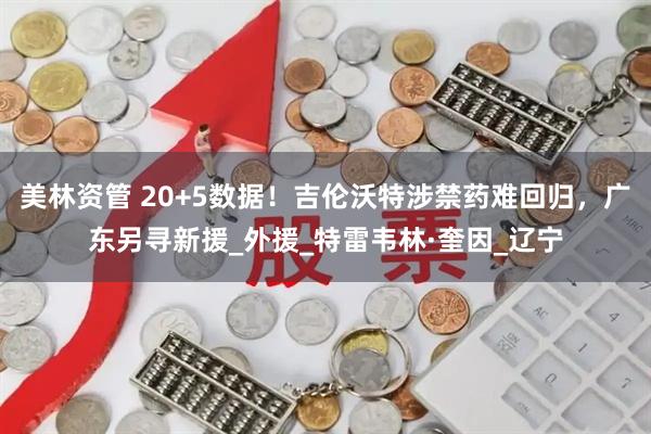 美林资管 20+5数据！吉伦沃特涉禁药难回归，广东另寻新援_外援_特雷韦林·奎因_辽宁