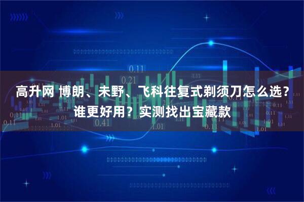 高升网 博朗、未野、飞科往复式剃须刀怎么选?谁更好用?实测找出宝藏款