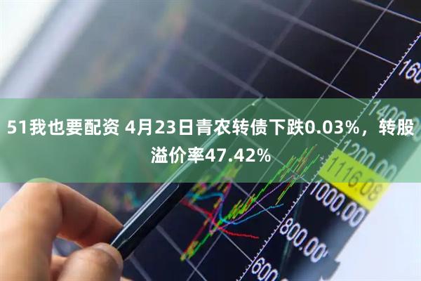 51我也要配资 4月23日青农转债下跌0.03%，转股溢价率47.42%