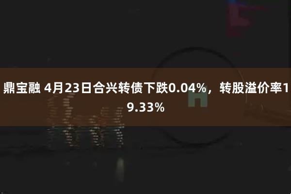 鼎宝融 4月23日合兴转债下跌0.04%，转股溢价率19.33%