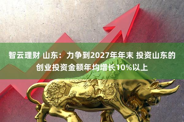 智云理财 山东：力争到2027年年末 投资山东的创业投资金额年均增长10%以上